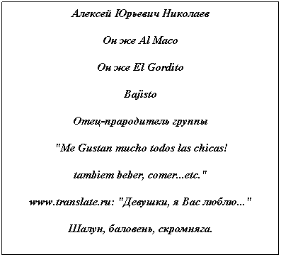 Text Box: Алексей Юрьевич Николаев
Он же Al Maco
Он же El Gordito
Bajisto
Отец-прародитель группы
"Me Gustan mucho todos las chicas!
tambiem beber, comer...etc."
www.translate.ru: "Девушки, я Вас люблю..."
Шалун, баловень, скромняга.
 
