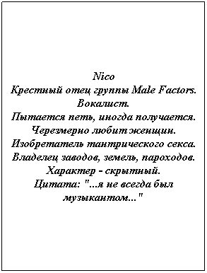 Text Box: Nico
Крестный отец группы Male Factors.
Вокалист.
Пытается петь, иногда получается. 
Черезмерно любит женщин. 
Изобретатель тантрического секса.
Владелец заводов, земель, пароходов.
Характер - скрытный.
Цитата: "...я не всегда был музыкантом..."
