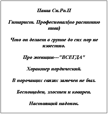 Text Box: Паша Си.Ро.П
Гитарист. Професионал(по распитию пива)
Что он делает в группе до сих пор не известно.
Про женщин---"ВСЕГДА"
Хорактер нордический.
В порочащих связях замечен не был.
Беспощаден, злостен и коварен.
Настоящий падонок.
