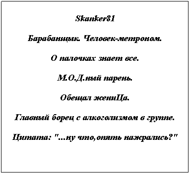 Text Box: Skanker81
Барабанщык. Человек-метроном.
О палочках знает все.
М.О.Д.ный парень.
Обещал жениЦа.
Главный борец с алкоголизмом в группе.
Цитата: "...ну что,опять нажрались?"

